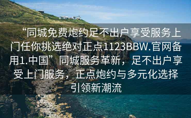 “同城免費炮約足不出戶享受服務上門任你挑選絕對正點1123BBW.官網備用1.中國”同城服務革新，足不出戶享受上門服務，正點炮約與多元化選擇引領新潮流