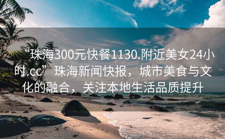“珠海300元快餐1130.附近美女24小時.cc”珠海新聞快報，城市美食與文化的融合，關注本地生活品質提升