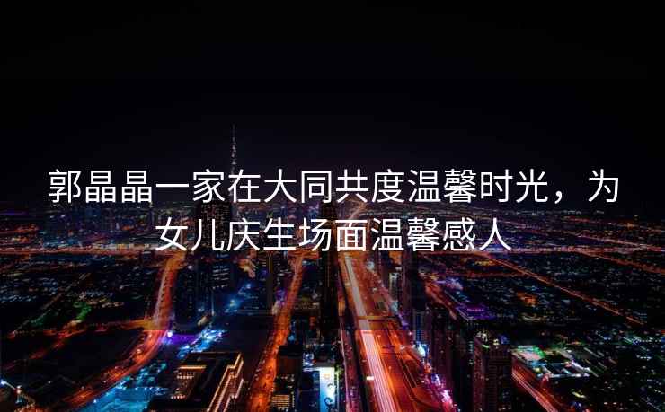 郭晶晶一家在大同共度溫馨時光，為女兒慶生場面溫馨感人