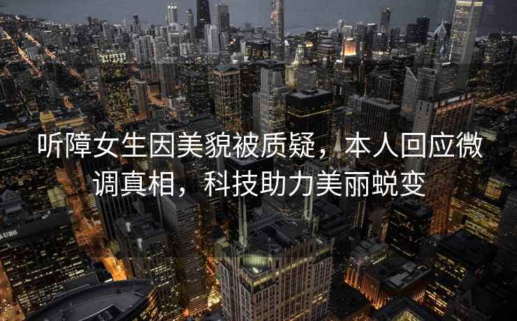 聽障女生因美貌被質(zhì)疑，本人回應(yīng)微調(diào)真相，科技助力美麗蛻變