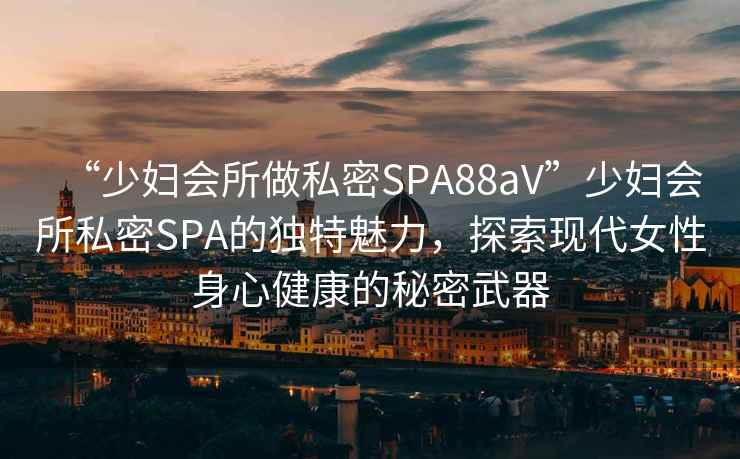 “少婦會所做私密SPA88aV”少婦會所私密SPA的獨特魅力，探索現(xiàn)代女性身心健康的秘密武器