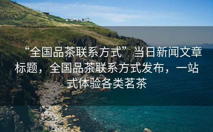 “全國(guó)品茶聯(lián)系方式”當(dāng)日新聞文章標(biāo)題，全國(guó)品茶聯(lián)系方式發(fā)布，一站式體驗(yàn)各類(lèi)茗茶