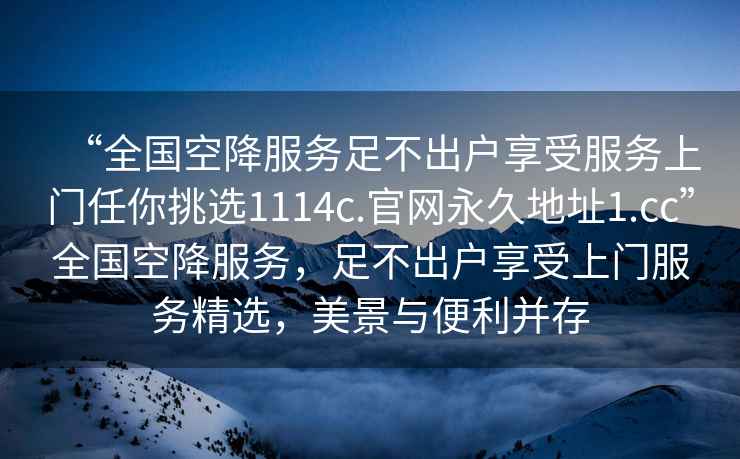 “全國空降服務(wù)足不出戶享受服務(wù)上門任你挑選1114c.官網(wǎng)永久地址1.cc”全國空降服務(wù)，足不出戶享受上門服務(wù)精選，美景與便利并存