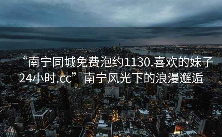 “南寧同城免費(fèi)泡約1130.喜歡的妹子24小時(shí).cc”南寧風(fēng)光下的浪漫邂逅