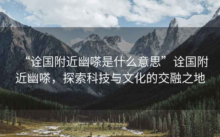 “詮國(guó)附近幽嗏是什么意思”詮國(guó)附近幽嗏，探索科技與文化的交融之地