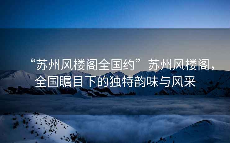 “蘇州風樓閣全國約”蘇州風樓閣，全國矚目下的獨特韻味與風采