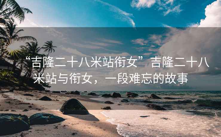 “吉隆二十八米站銜女”吉隆二十八米站與銜女，一段難忘的故事