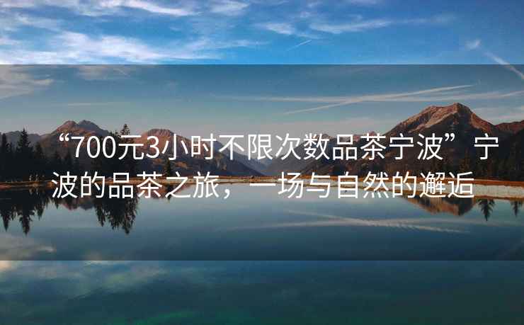 “700元3小時不限次數(shù)品茶寧波”寧波的品茶之旅，一場與自然的邂逅