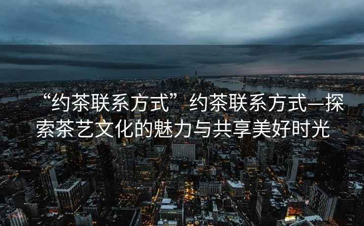 “約茶聯(lián)系方式”約茶聯(lián)系方式—探索茶藝文化的魅力與共享美好時(shí)光