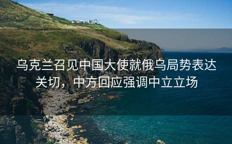 烏克蘭召見中國大使就俄烏局勢表達(dá)關(guān)切，中方回應(yīng)強(qiáng)調(diào)中立立場