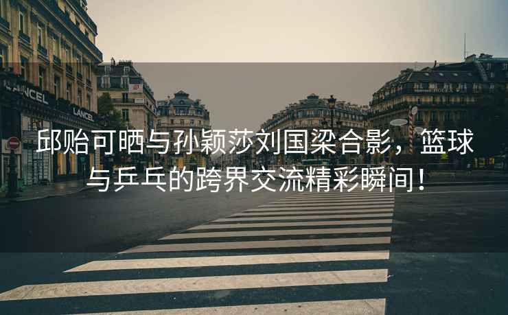 邱貽可曬與孫穎莎劉國梁合影，籃球與乒乓的跨界交流精彩瞬間！