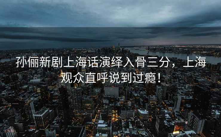 孫儷新劇上海話演繹入骨三分，上海觀眾直呼說到過癮！