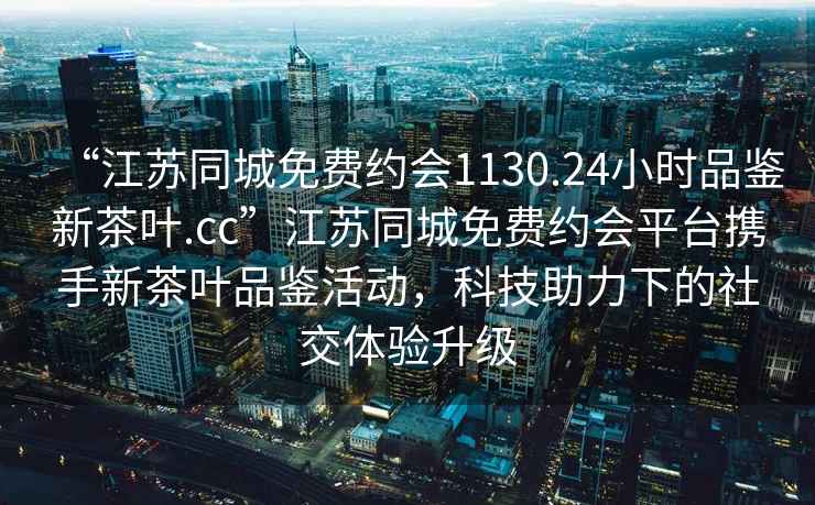 “江蘇同城免費(fèi)約會(huì)1130.24小時(shí)品鑒新茶葉.cc”江蘇同城免費(fèi)約會(huì)平臺(tái)攜手新茶葉品鑒活動(dòng)，科技助力下的社交體驗(yàn)升級(jí)