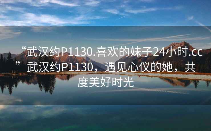 “武漢約P1130.喜歡的妹子24小時(shí).cc”武漢約P1130，遇見心儀的她，共度美好時(shí)光