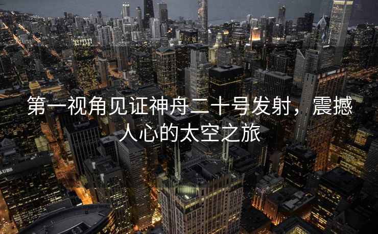 第一視角見證神舟二十號發(fā)射，震撼人心的太空之旅