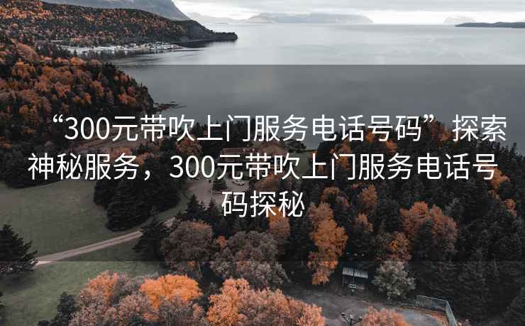 “300元帶吹上門服務(wù)電話號碼”探索神秘服務(wù)，300元帶吹上門服務(wù)電話號碼探秘