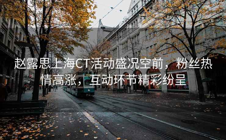 趙露思上海CT活動盛況空前，粉絲熱情高漲，互動環(huán)節(jié)精彩紛呈