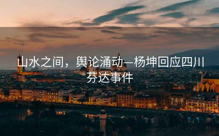 山水之間，輿論涌動—楊坤回應(yīng)四川芬達(dá)事件