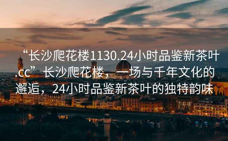 “長沙爬花樓1130.24小時品鑒新茶葉.cc”長沙爬花樓，一場與千年文化的邂逅，24小時品鑒新茶葉的獨特韻味