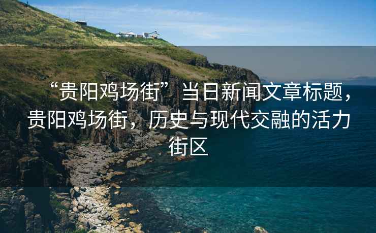 “貴陽雞場街”當日新聞文章標題，貴陽雞場街，歷史與現(xiàn)代交融的活力街區(qū)