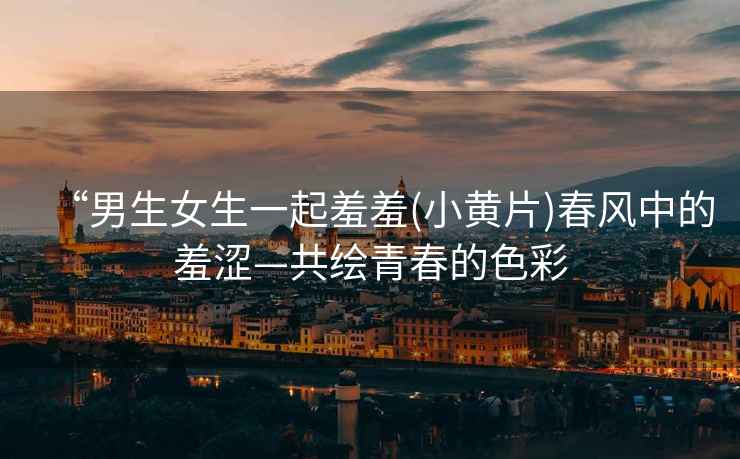 “男生女生一起羞羞(小黃片)春風中的羞澀—共繪青春的色彩