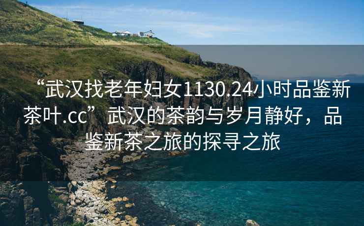 “武漢找老年婦女1130.24小時品鑒新茶葉.cc”武漢的茶韻與歲月靜好，品鑒新茶之旅的探尋之旅
