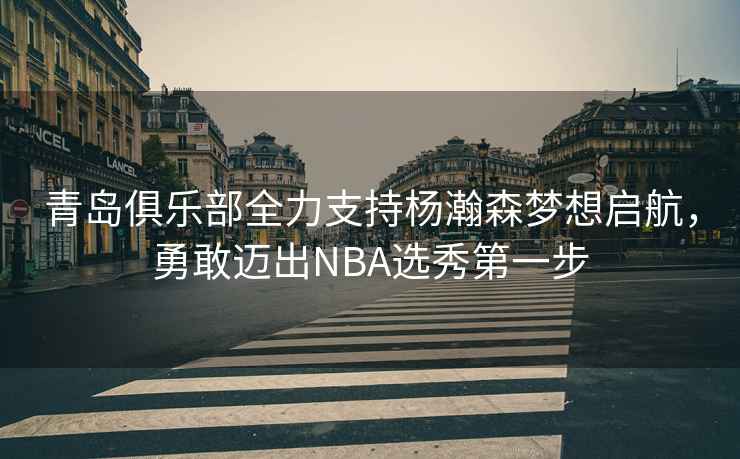 青島俱樂部全力支持楊瀚森夢想啟航，勇敢邁出NBA選秀第一步