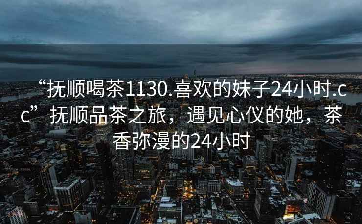 “撫順喝茶1130.喜歡的妹子24小時.cc”撫順品茶之旅，遇見心儀的她，茶香彌漫的24小時