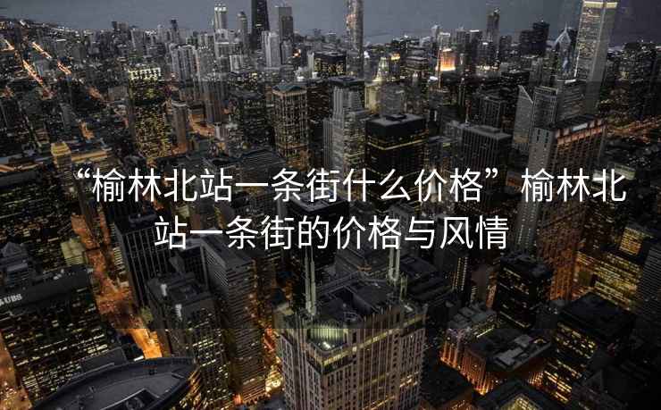 “榆林北站一條街什么價格”榆林北站一條街的價格與風(fēng)情
