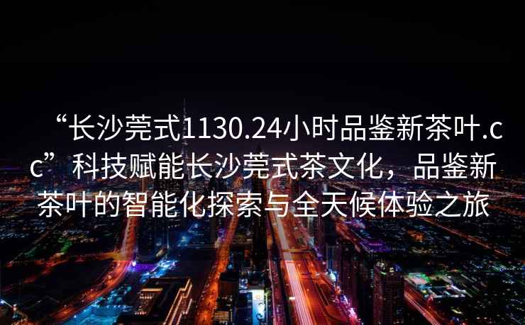 “長(zhǎng)沙莞式1130.24小時(shí)品鑒新茶葉.cc”科技賦能長(zhǎng)沙莞式茶文化，品鑒新茶葉的智能化探索與全天候體驗(yàn)之旅