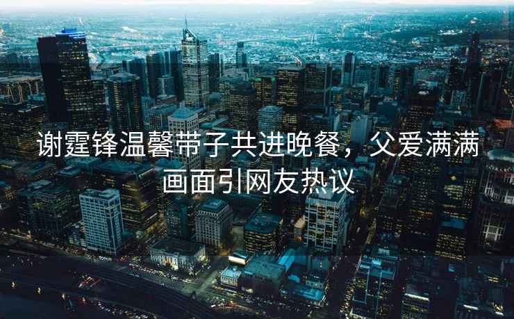謝霆鋒溫馨帶子共進晚餐，父愛滿滿畫面引網(wǎng)友熱議