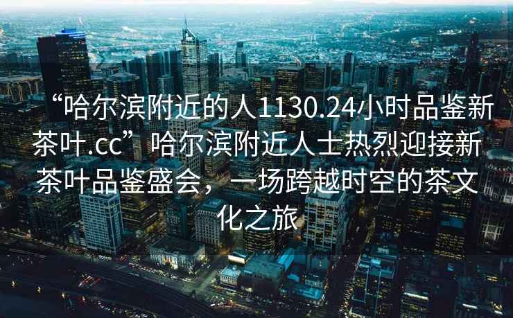 “哈爾濱附近的人1130.24小時(shí)品鑒新茶葉.cc”哈爾濱附近人士熱烈迎接新茶葉品鑒盛會(huì)，一場(chǎng)跨越時(shí)空的茶文化之旅