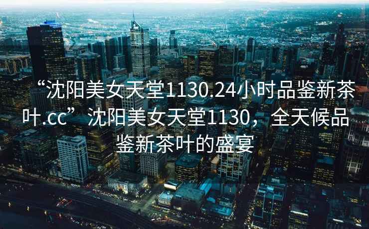 “沈陽美女天堂1130.24小時品鑒新茶葉.cc”沈陽美女天堂1130，全天候品鑒新茶葉的盛宴