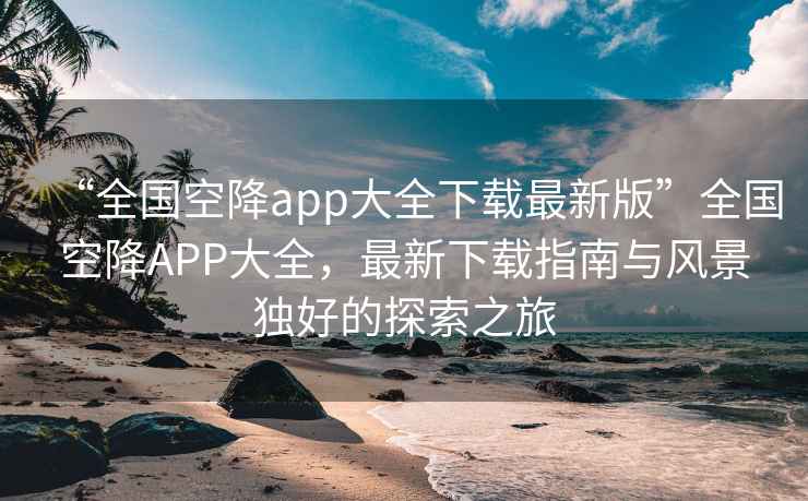 “全國空降app大全下載最新版”全國空降APP大全，最新下載指南與風景獨好的探索之旅