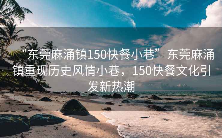“東莞麻涌鎮(zhèn)150快餐小巷”東莞麻涌鎮(zhèn)重現(xiàn)歷史風(fēng)情小巷，150快餐文化引發(fā)新熱潮