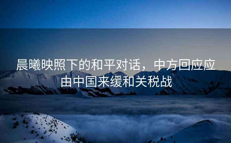 晨曦映照下的和平對(duì)話，中方回應(yīng)應(yīng)由中國來緩和關(guān)稅戰(zhàn)