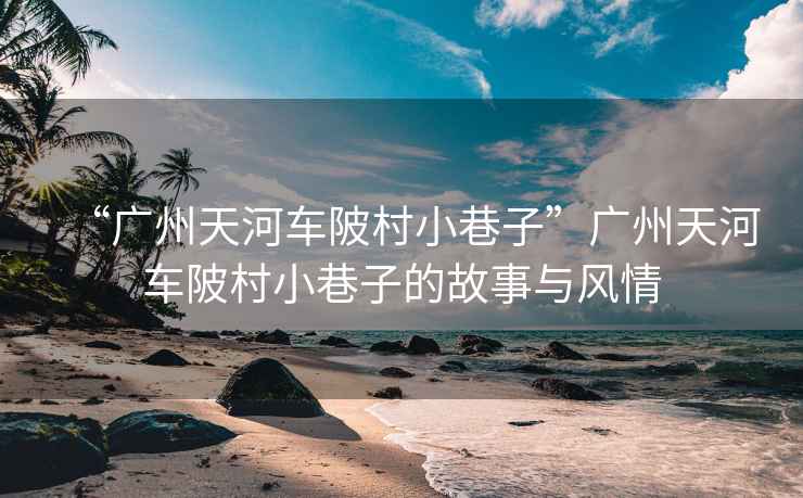 “廣州天河車陂村小巷子”廣州天河車陂村小巷子的故事與風(fēng)情