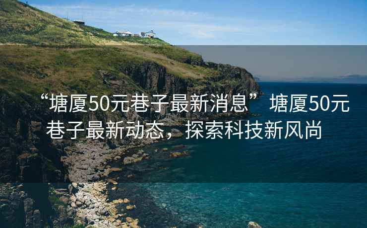 “塘廈50元巷子最新消息”塘廈50元巷子最新動態(tài)，探索科技新風尚