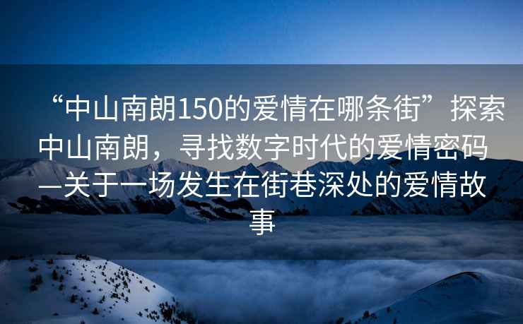“中山南朗150的愛情在哪條街”探索中山南朗，尋找數(shù)字時代的愛情密碼—關(guān)于一場發(fā)生在街巷深處的愛情故事
