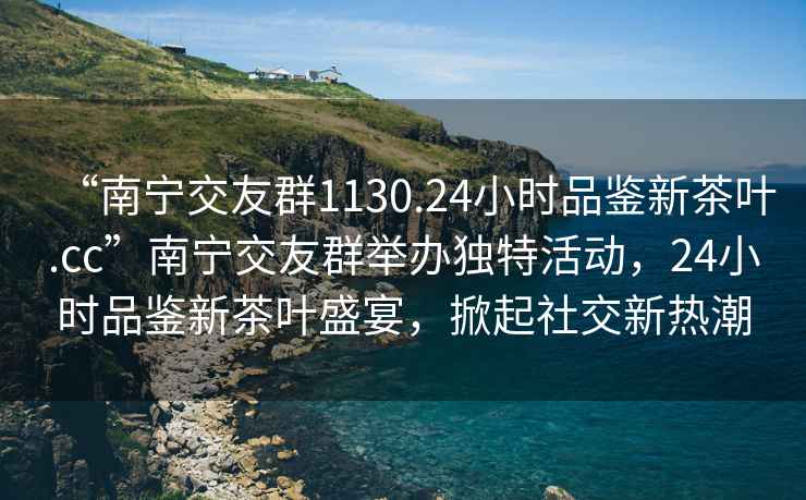 “南寧交友群1130.24小時(shí)品鑒新茶葉.cc”南寧交友群舉辦獨(dú)特活動，24小時(shí)品鑒新茶葉盛宴，掀起社交新熱潮