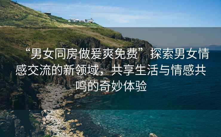 “男女同房做爰爽免費(fèi)”探索男女情感交流的新領(lǐng)域，共享生活與情感共鳴的奇妙體驗(yàn)