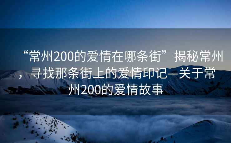 “常州200的愛(ài)情在哪條街”揭秘常州，尋找那條街上的愛(ài)情印記—關(guān)于常州200的愛(ài)情故事
