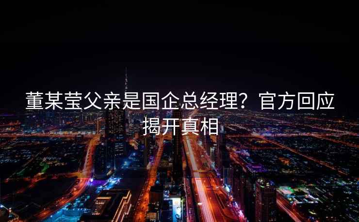 董某瑩父親是國企總經(jīng)理？官方回應(yīng)揭開真相