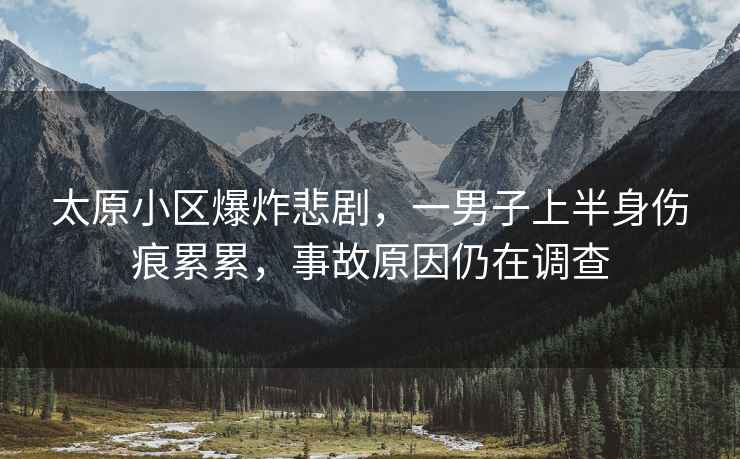 太原小區(qū)爆炸悲劇，一男子上半身傷痕累累，事故原因仍在調(diào)查