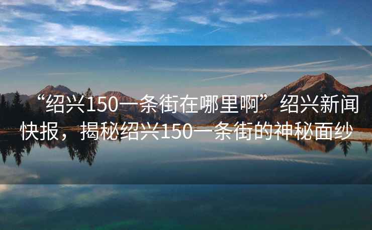 “紹興150一條街在哪里啊”紹興新聞快報，揭秘紹興150一條街的神秘面紗