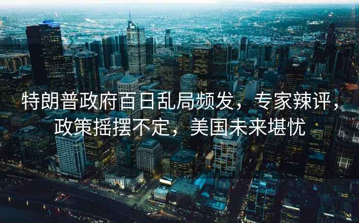 特朗普政府百日亂局頻發(fā)，專家辣評，政策搖擺不定，美國未來堪憂