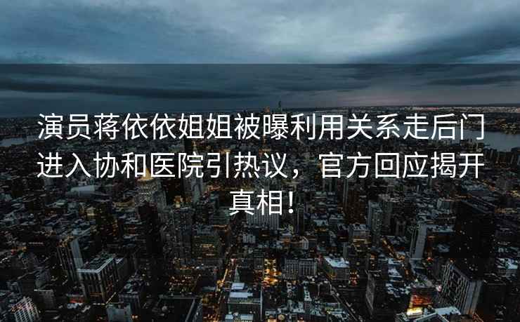 演員蔣依依姐姐被曝利用關(guān)系走后門進(jìn)入?yún)f(xié)和醫(yī)院引熱議，官方回應(yīng)揭開真相！