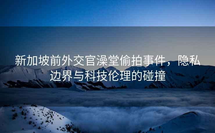 新加坡前外交官澡堂偷拍事件，隱私邊界與科技倫理的碰撞