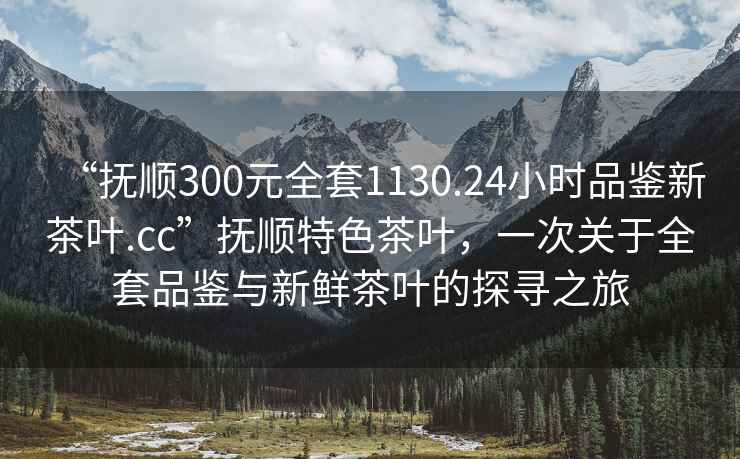 “撫順300元全套1130.24小時(shí)品鑒新茶葉.cc”撫順特色茶葉，一次關(guān)于全套品鑒與新鮮茶葉的探尋之旅