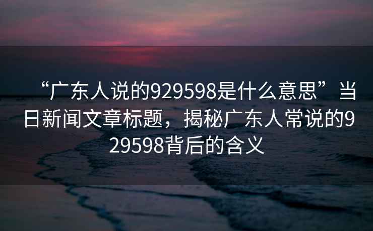 “廣東人說的929598是什么意思”當(dāng)日新聞文章標(biāo)題，揭秘廣東人常說的929598背后的含義